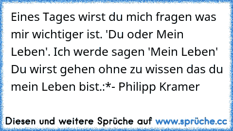 Eines Tages wirst du mich fragen was mir wichtiger ist. 'Du oder Mein Leben'. Ich werde sagen 'Mein Leben' Du wirst gehen ohne zu wissen das du mein Leben bist.:*
- Philipp Kramer