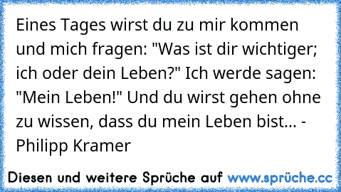 Eines Tages wirst du zu mir kommen und mich fragen: "Was ist dir wichtiger; ich oder dein Leben?" Ich werde sagen: "Mein Leben!" Und du wirst gehen ohne zu wissen, dass du mein Leben bist...♥♥♥ - Philipp Kramer