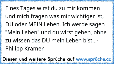 Eines Tages wirst du zu mir kommen und mich fragen was mir wichtiger ist, DU oder MEIN Leben. Ich werde sagen "Mein Leben" und du wirst gehen, ohne zu wissen das DU mein Leben bist...
- Philipp Kramer