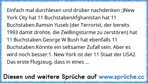 Einfach mal durchlesen und drüber nachdenken ;)
New York City hat 11 Buchstaben
Afghanistan hat 11 Buchstaben.
Ramsin Yuseb (der Terrorist, der bereits 1993 damit drohte, die Zwillingstürme zu zerstören) hat 11 Buchstaben.
George W Bush hat ebenfalls 11 Buchstaben.
Könnte ein seltsamer Zufall sein. Aber es wird noch besser:
1. New York ist der 11 Staat der USA
2. Das erste Flugzeug, dass in ein...