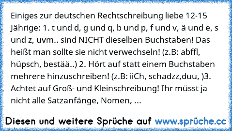 Einiges zur deutschen Rechtschreibung liebe 12-15 Jährige: 1. t und d, g und q, b und p, f und v, ä und e, s und z, uvm.. sind NICHT dieselben Buchstaben! Das heißt man sollte sie nicht verwechseln! (z.B: abffl, hüpsch, bestää..) 2. Hört auf statt einem Buchstaben mehrere hinzuschreiben! (z.B: iiCh, schadzz,duu, )3. Achtet auf Groß- und Kleinschreibung! Ihr müsst ja nicht alle Satzanfänge, Nome...