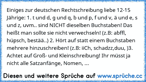 Einiges zur deutschen Rechtschreibung liebe 12-15 Jährige: 1. t und d, g und q, b und p, f und v, ä und e, s und z, uvm.. sind NICHT dieselben Buchstaben! Das heißt man sollte sie nicht verwechseln! (z.B: abffl, hüpsch, bestää..) 2. Hört auf statt einem Buchstaben mehrere hinzuschreiben! (z.B: iiCh, schadzz,duu, )3. Achtet auf Groß- und Kleinschreibung! Ihr müsst ja nicht alle Satzanfänge, Nome...