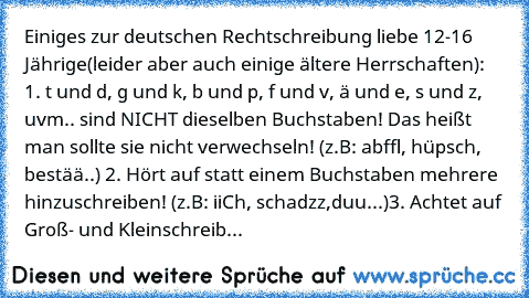 Einiges zur deutschen Rechtschreibung liebe 12-16 Jährige(leider aber auch einige ältere Herrschaften): 1. t und d, g und k, b und p, f und v, ä und e, s und z, uvm.. sind NICHT dieselben Buchstaben! Das heißt man sollte sie nicht verwechseln! (z.B: abffl, hüpsch, bestää..) 2. Hört auf statt einem Buchstaben mehrere hinzuschreiben! (z.B: iiCh, schadzz,duu...)3. Achtet auf Groß- und Kleinschreib...