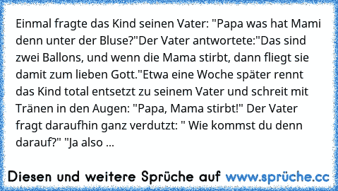 Einmal fragte das Kind seinen Vater: "Papa was hat Mami denn unter der Bluse?"
Der Vater antwortete:"Das sind zwei Ballons, und wenn die Mama stirbt, dann fliegt sie damit zum lieben Gott."
Etwa eine Woche später rennt das Kind total entsetzt zu seinem Vater und schreit mit Tränen in den Augen: "Papa, Mama stirbt!" Der Vater fragt daraufhin ganz verdutzt: " Wie kommst du denn darauf?" "Ja also ...