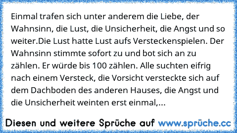 Einmal trafen sich unter anderem die Liebe, der Wahnsinn, die Lust, die Unsicherheit, die Angst und so weiter.
Die Lust hatte Lust aufs Versteckenspielen. Der Wahnsinn stimmte sofort zu und bot sich an zu zählen. Er würde bis 100 zählen. Alle suchten eifrig nach einem Versteck, die Vorsicht versteckte sich auf dem Dachboden des anderen Hauses, die Angst und die Unsicherheit weinten erst einmal,...