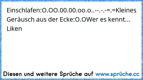 Einschlafen:
O.O
O.0
0.0
0.o
o.o
°.°
°.-
-.°
-.-
=.=
Kleines Geräusch aus der Ecke:
O.O
Wer es kennt... Liken ♥