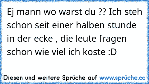 Ej mann wo warst du ?? Ich steh schon seit einer halben stunde in der ecke , die leute fragen schon wie viel ich koste :D