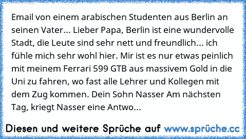 Email von einem arabischen Studenten aus Berlin an seinen Vater... Lieber Papa, Berlin ist eine wundervolle Stadt, die Leute sind sehr nett und freundlich... ich fühle mich sehr wohl hier. Mir ist es nur etwas peinlich mit meinem Ferrari 599 GTB aus massivem Gold in die Uni zu fahren, wo fast alle Lehrer und Kollegen mit dem Zug kommen. Dein Sohn Nasser Am nächsten Tag, kriegt Nasser eine Antwort ...