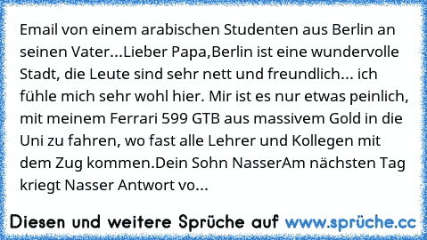 Email von einem arabischen Studenten aus Berlin an seinen Vater...
Lieber Papa,
Berlin ist eine wundervolle Stadt, die Leute sind sehr nett und freundlich... ich fühle mich sehr wohl hier. Mir ist es nur etwas peinlich, mit meinem Ferrari 599 GTB aus massivem Gold in die Uni zu fahren, wo fast alle Lehrer und Kollegen mit dem Zug kommen.
Dein Sohn Nasser
Am nächsten Tag kriegt Nasser Antwort vo...