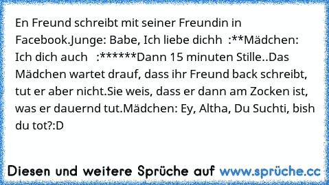 En Freund schreibt mit seiner Freundin in Facebook.
Junge: Babe, Ich liebe dichh ♥ :**
Mädchen: Ich dich auch ♥ ♥ :******
Dann 15 minuten Stille..
Das Mädchen wartet drauf, dass ihr Freund back schreibt, tut er aber nicht.
Sie weis, dass er dann am Zocken ist, was er dauernd tut.
Mädchen: Ey, Altha, Du Suchti, bish du tot?
:D