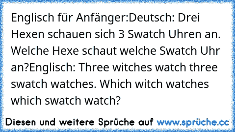 Englisch für Anfänger:
Deutsch: Drei Hexen schauen sich 3 Swatch Uhren an. Welche Hexe schaut welche Swatch Uhr an?
Englisch: Three witches watch three swatch watches. Which witch watches which swatch watch?