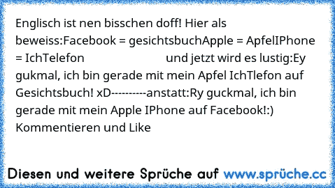 Englisch ist nen bisschen doff! 
Hier als beweiss:
Facebook = gesichtsbuch
Apple = Apfel
IPhone = IchTelefon
                             und jetzt wird es lustig:
Ey gukmal, ich bin gerade mit mein Apfel IchTlefon auf Gesichtsbuch! xD
----------anstatt:
Ry guckmal, ich bin gerade mit mein Apple IPhone auf Facebook!:) Kommentieren und Like