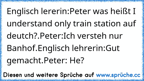 Englisch lererin:Peter was heißt I understand only train station auf deutch?.
Peter:Ich versteh nur Banhof.
Englisch lehrerin:Gut gemacht.
Peter: He?