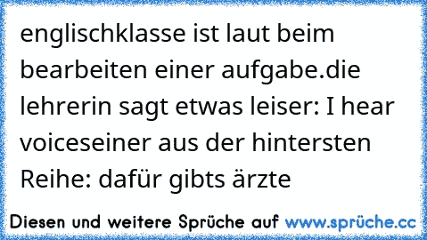 englischklasse ist laut beim bearbeiten einer aufgabe.
die lehrerin sagt etwas leiser: I hear voices
einer aus der hintersten Reihe: dafür gibts ärzte