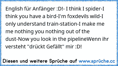 English für Anfänger :D!
- I think I spider
-I think you have a bird
-I'm foxdevils wild
-I only understand train-station
-I make me me nothing you nothing out of the dust
-Now you look in the pipeline
Wenn ihr versteht "drückt Gefällt" mir :D!