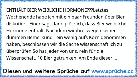 ENTHÄLT BIER WEIBLICHE HORMONE???
Letztes Wochenende habe ich mit ein paar Freunden über Bier diskutiert. Einer sagt dann plötzlich, dass Bier weibliche Hormone enthält. Nachdem wir ihn - wegen seiner dummen Bemerkung - ein wenig aufs Korn genommen haben, beschlossen wir die Sache wissenschaftlich zu überprüfen.
So hat jeder von uns, rein für die Wissenschaft, 10 Bier getrunken. Am Ende dieser 10 ...