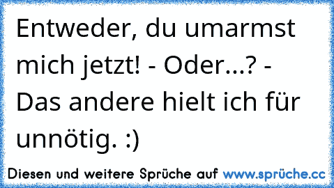 Entweder, du umarmst mich jetzt! - Oder...? - Das andere hielt ich für unnötig. :)