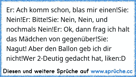 Er: Ach komm schon, blas mir einen!
Sie: Nein!
Er: Bitte!
Sie: Nein, Nein, und nochmals Nein!
Er: Ok, dann frag ich halt das Mädchen von gegenüber!
Sie: Nagut! Aber den Ballon geb ich dir nicht!
Wer 2-Deutig gedacht hat, liken:D