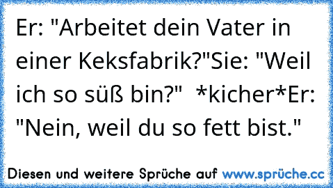 Er: "Arbeitet dein Vater in einer Keksfabrik?"
Sie: "Weil ich so süß bin?"  *kicher*
Er: "Nein, weil du so fett bist."