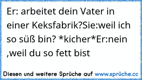 Er: arbeitet dein Vater in einer Keksfabrik?
Sie:weil ich so süß bin? *kicher*
Er:nein ,weil du so fett bist