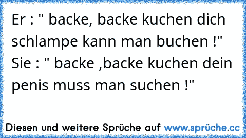 Er : " backe, backe kuchen dich schlampe kann man buchen !" Sie : " backe ,backe kuchen dein penis muss man suchen !"