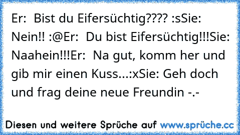 Er:  Bist du Eifersüchtig???? :s
Sie: Nein!! :@
Er:  Du bist Eifersüchtig!!!
Sie: Naahein!!!
Er:  Na gut, komm her und gib mir einen Kuss...:x
Sie: Geh doch und frag deine neue Freundin -.-