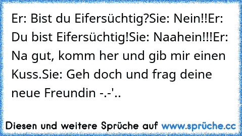 Er: Bist du Eifersüchtig?
Sie: Nein!!
Er: Du bist Eifersüchtig!
Sie: Naahein!!!
Er: Na gut, komm her und gib mir einen Kuss.
Sie: Geh doch und frag deine neue Freundin -.-'..