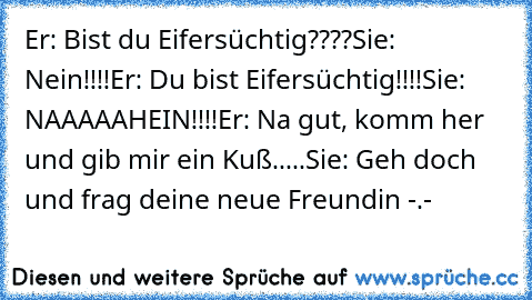 Er: Bist du Eifersüchtig????
Sie: Nein!!!!
Er: Du bist Eifersüchtig!!!!
Sie: NAAAAAHEIN!!!!
Er: Na gut, komm her und gib mir ein Kuß.....
Sie: Geh doch und frag deine neue Freundin -.-