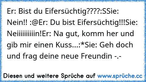 Er: Bist du Eifersüchtig????:S
Sie: Nein!! :@
Er: Du bist Eifersüchtig!!!
Sie: Neiiiiiiiiiin!
Er: Na gut, komm her und gib mir einen Kuss...:*
Sie: Geh doch und frag deine neue Freundin -.-