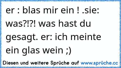 er : blas mir ein ! .sie: was?!?! was hast du gesagt. er: ich meinte ein glas wein ;)