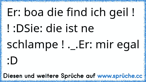 Er: boa die find ich geil ! ! :D
Sie: die ist ne schlampe ! ._.
Er: mir egal :D