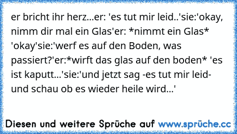 er bricht ihr herz...
er: 'es tut mir leid..'
sie:'okay, nimm dir mal ein Glas'
er: *nimmt ein Glas* 'okay'
sie:'werf es auf den Boden, was passiert?'
er:*wirft das glas auf den boden* 'es ist kaputt...'
sie:'und jetzt sag -es tut mir leid- und schau ob es wieder heile wird...'