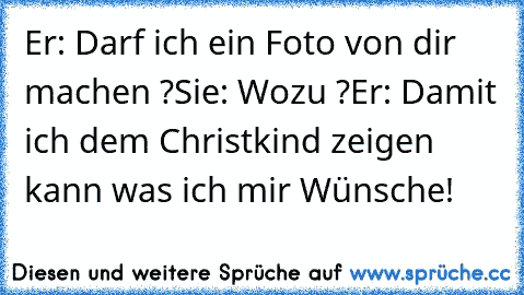 Er: Darf ich ein Foto von dir machen ?
Sie: Wozu ?
Er: Damit ich dem Christkind zeigen kann was ich mir Wünsche! ♥