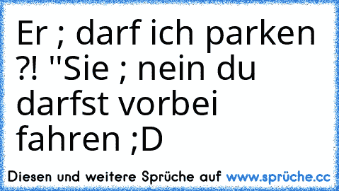 Er ; darf ich parken ?! ''
Sie ; nein du darfst vorbei fahren ;D