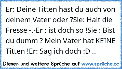 Er: Deine Titten hast du auch von deinem Vater oder ?
Sie: Halt die Fresse -.-
Er : ist doch so !
Sie : Bist du dumm ? Mein Vater hat KEINE Titten !
Er: Sag ich doch :D ..