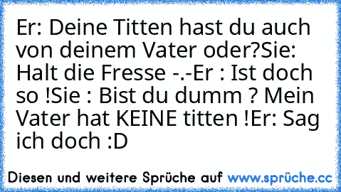 Er: Deine Titten hast du auch von deinem Vater oder?
Sie: Halt die Fresse -.-
Er : Ist doch so !
Sie : Bist du dumm ? Mein Vater hat KEINE titten !
Er: Sag ich doch :D