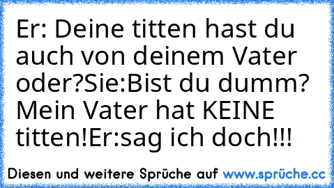 Er: Deine titten hast du auch von deinem Vater oder?
Sie:Bist du dumm? Mein Vater hat KEINE titten!
Er:sag ich doch!!!