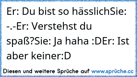 Er: Du bist so hässlich
Sie: -.-
Er: Verstehst du spaß?
Sie: Ja haha :D
Er: Ist aber keiner
:D ♥