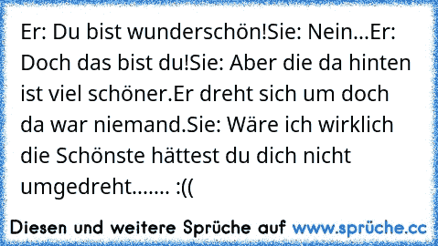 Er: Du bist wunderschön!
Sie: Nein...
Er: Doch das bist du!
Sie: Aber die da hinten ist viel schöner.
Er dreht sich um doch da war niemand.
Sie: Wäre ich wirklich die Schönste hättest du dich nicht umgedreht....... :((