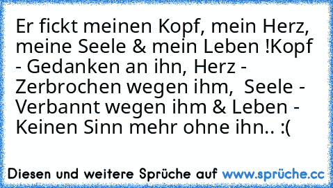 Er fickt meinen Kopf, mein Herz, meine Seele & mein Leben !
Kopf - Gedanken an ihn, Herz - Zerbrochen wegen ihm,  Seele - Verbannt wegen ihm & Leben - Keinen Sinn mehr ohne ihn.. :( ♥