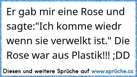 Er gab mir eine Rose und sagte:"Ich komme wiedr wenn sie verwelkt ist." Die Rose war aus Plastik!!! ;DD