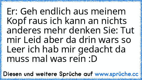 Er: Geh endlich aus meinem Kopf raus ich kann an nichts anderes mehr denken ♥
Sie: Tut mir Leid aber da drin wars so Leer ich hab mir gedacht da muss mal was rein :D