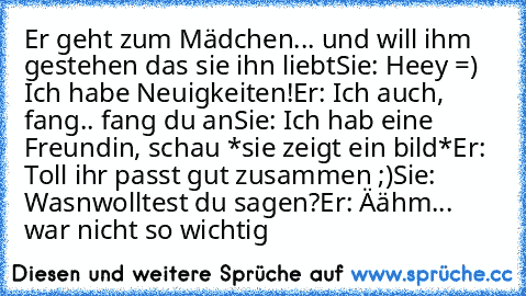 Er geht zum Mädchen... und will ihm gestehen das sie ihn liebt
Sie: Heey =) Ich habe Neuigkeiten!
Er: Ich auch, fang.. fang du an
Sie: Ich hab eine Freundin, schau *sie zeigt ein bild*
Er: Toll ihr passt gut zusammen ;)
Sie: Wasnwolltest du sagen?
Er: Äähm... war nicht so wichtig ♥