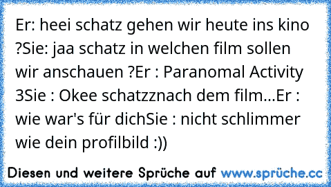 Er: heei schatz gehen wir heute ins kino ?
Sie: jaa schatz in welchen film sollen wir anschauen ?
Er : Paranomal Activity 3
Sie : Okee schatzz
nach dem film...
Er : wie war's für dich
Sie : nicht schlimmer wie dein profilbild :))