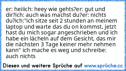 er: heii
ich: heey wie gehts?
er: gut und dir?
ich: auch was machst du?
er: nichts du?
ich:"ich sitze seit 2 stunden an meinem laptop und warte das du on kommst, jetzt hast du mich sogar angeschrieben und ich habe ein lächeln auf dem Gesicht, das mir die nächsten 3 Tage keiner mehr nehmen kann" ich mache es weg und schreibe: auch nichts ♥