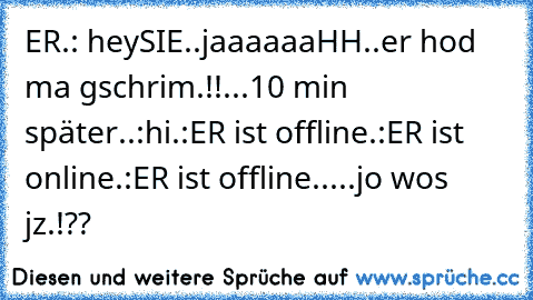 ER.: hey
SIE..jaaaaaaHH..er hod ma gschrim.!!...10 min später..:hi
.:ER ist offline
.:ER ist online
.:ER ist offline
.....jo wos jz.!??