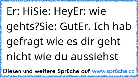 Er: Hi
Sie: Hey
Er: wie gehts?
Sie: Gut
Er. Ich hab gefragt wie es dir geht nicht wie du aussiehst