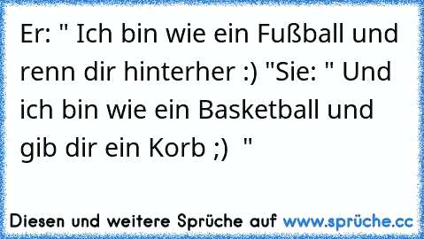 Er: " Ich bin wie ein Fußball und renn dir hinterher :) "
Sie: " Und ich bin wie ein Basketball und gib dir ein Korb ;) ♥ "