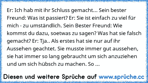 Er: Ich hab mit ihr Schluss gemacht...
 Sein bester Freund: Was ist passiert?
 Er: Sie ist einfach zu viel für mich - zu umständlich.
 Sein Bester Freund: Wie kommst du dazu, soetwas zu sagen? Was hat sie falsch gemacht?
 Er: Tja.. Als erstes hat sie nur auf ihr Aussehen geachtet. Sie musste immer gut aussehen, sie hat immer so lang gebraucht um sich anzuziehen und um sich hübsch zu machen. So ...