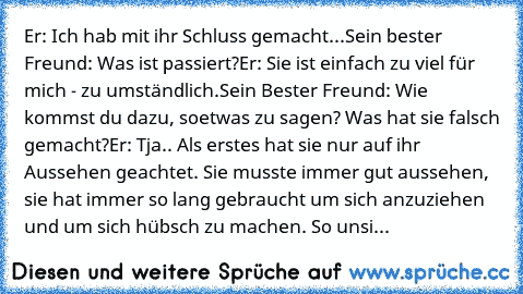 Er: Ich hab mit ihr Schluss gemacht...
Sein bester Freund: Was ist passiert?
Er: Sie ist einfach zu viel für mich - zu umständlich.
Sein Bester Freund: Wie kommst du dazu, soetwas zu sagen? Was hat sie falsch gemacht?
Er: Tja.. Als erstes hat sie nur auf ihr Aussehen geachtet. Sie musste immer gut aussehen, sie hat immer so lang gebraucht um sich anzuziehen und um sich hübsch zu machen. So unsi...